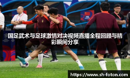 国足武术与足球激情对决视频直播全程回顾与精彩瞬间分享